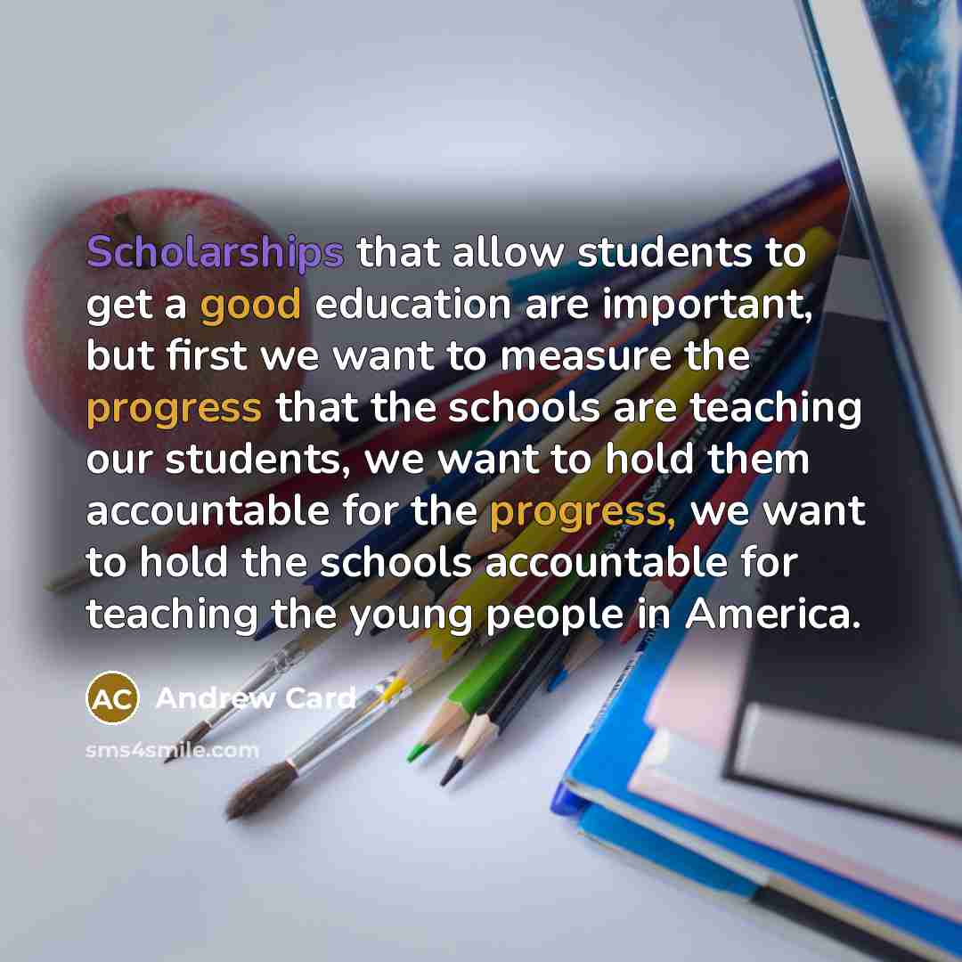 “Scholarships that allow students to get a good education are important, but first we want to measure the progress that the schools are teaching our students, we want to hold them accountable for the progress, we want to hold the schools accountable for teaching the young people in America.” quote by Andrew Card
