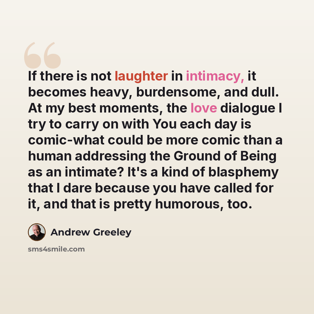 “If there is not laughter in intimacy, it becomes heavy, burdensome, and dull. At my best moments, the love dialogue I try to carry on with You each day is comic-what could be more comic than a human addressing the Ground of Being as an intimate? It's a kind of blasphemy that I dare because you…” quote by Andrew Greeley