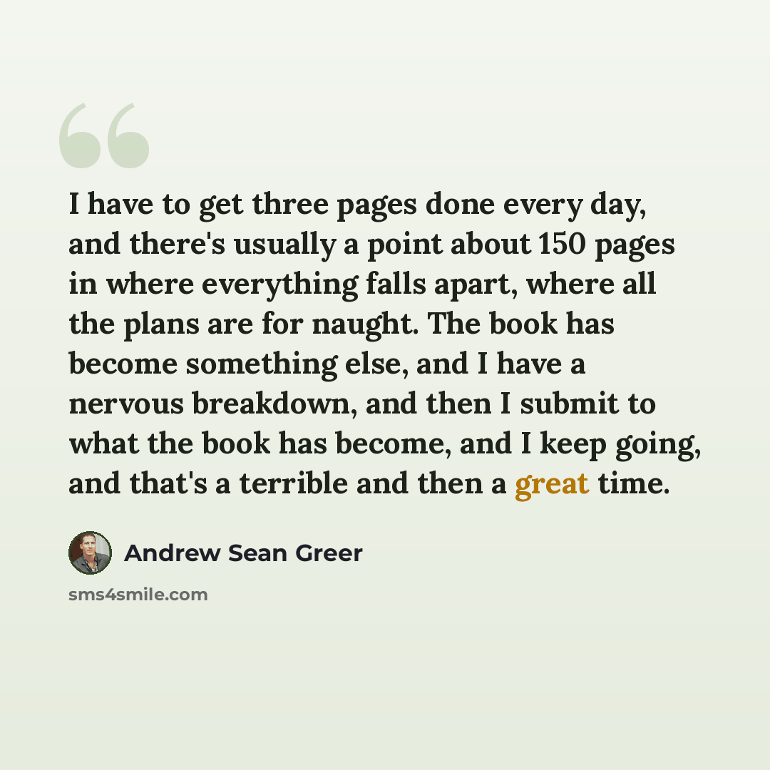 “I have to get three pages done every day, and there's usually a point about 150 pages in where everything falls apart, where all the plans are for naught. The book has become something else, and I have a nervous breakdown, and then I submit to what the book has become, and I keep going, and that's…” quote by Andrew Sean Greer