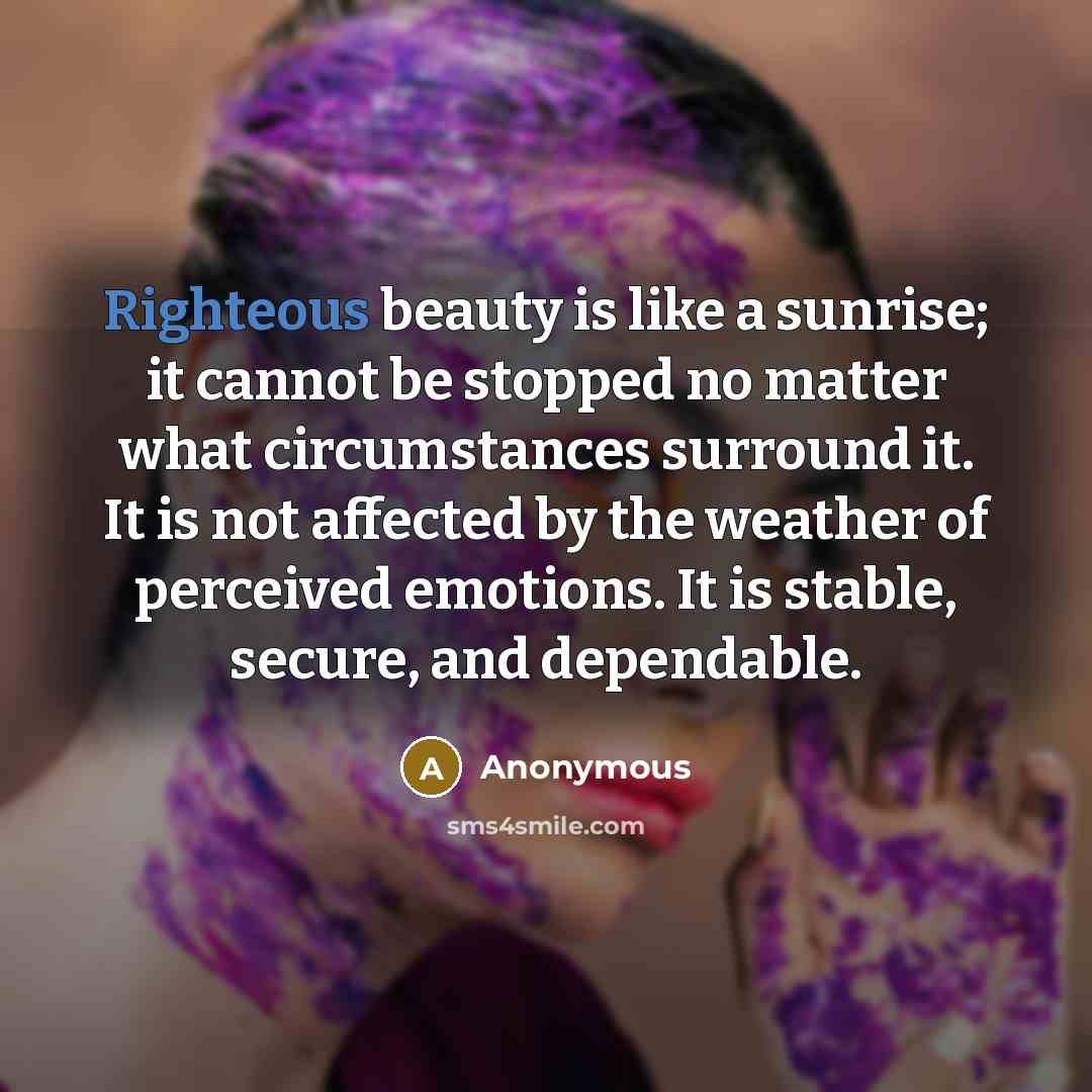 “Righteous beauty is like a sunrise; it cannot be stopped no matter what circumstances surround it. It is not affected by the weather of perceived emotions. It is stable, secure, and dependable.” quote by Anonymous