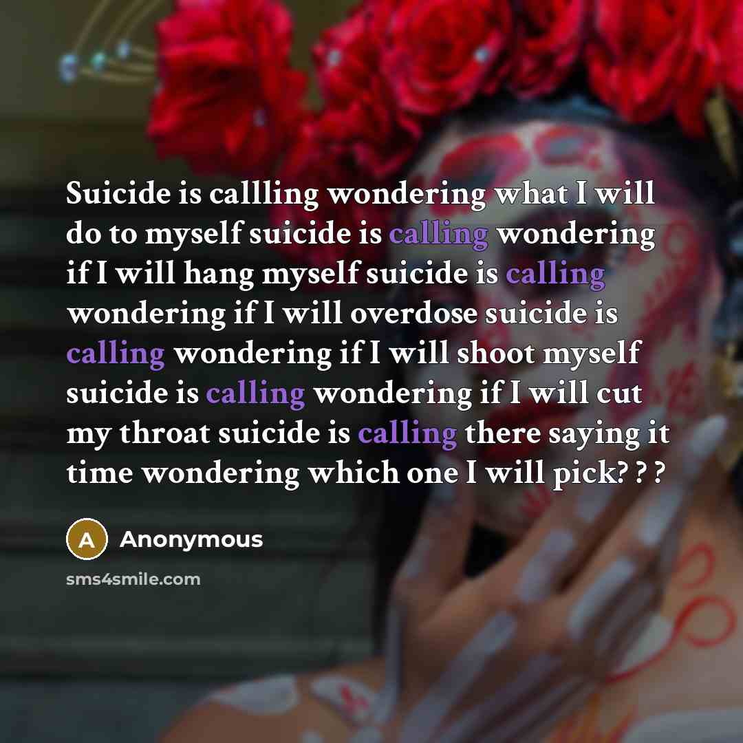 “Suicide is callling wondering what I will do to myself suicide is calling wondering if I will hang myself suicide is calling wondering if I will overdose suicide is calling wondering if I will shoot myself suicide is calling wondering if I will cut my throat suicide is calling there saying it time…” quote by Anonymous