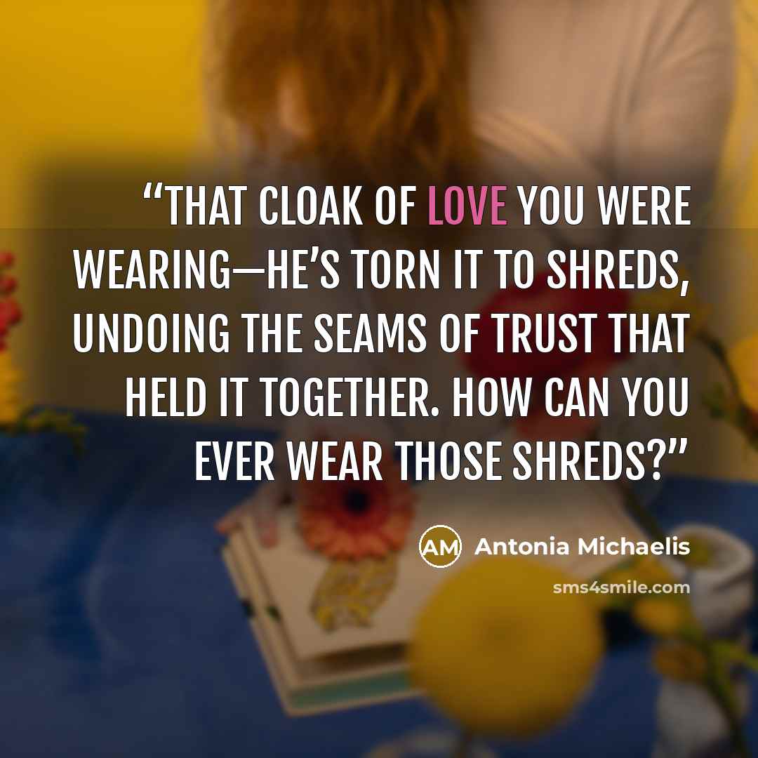 “That cloak of love you were wearing—he’s torn it to shreds, undoing the seams of trust that held it together. How can you ever wear those shreds?” quote by Antonia Michaelis