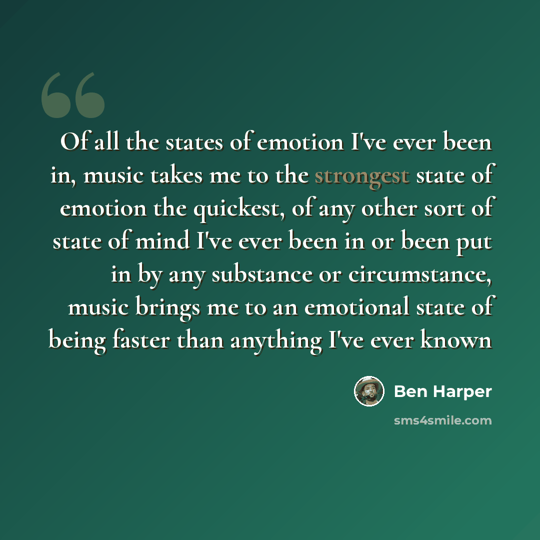 “Of all the states of emotion I've ever been in, music takes me to the strongest state of emotion the quickest, of any other sort of state of mind I've ever been in or been put in by any substance or circumstance, music brings me to an emotional state of being faster than anything I've ever known” quote by Ben Harper