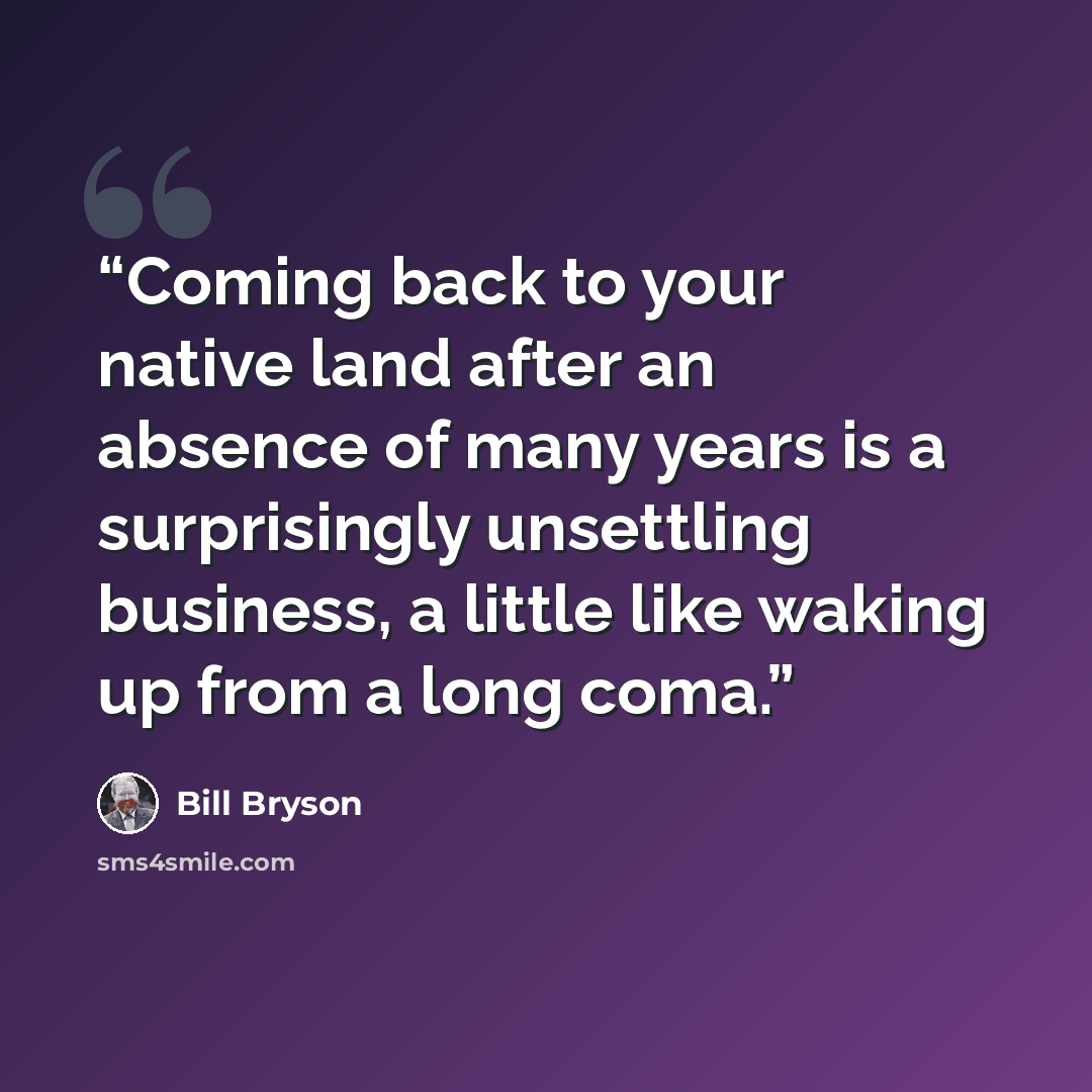 “Coming back to your native land after an absence of many years is a surprisingly unsettling business, a little like waking up from a long coma.” quote by Bill Bryson