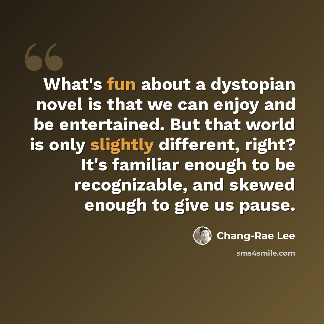 “What's fun about a dystopian novel is that we can enjoy and be entertained. But that world is only slightly different, right? It's familiar enough to be recognizable, and skewed enough to give us pause.” quote by Chang-Rae Lee