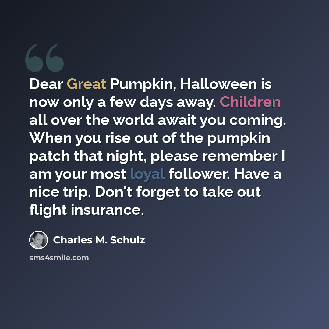 “Dear Great Pumpkin, Halloween is now only a few days away. Children all over the world await you coming. When you rise out of the pumpkin patch that night, please remember I am your most loyal follower. Have a nice trip. Don't forget to take out flight insurance.” quote by Charles M. Schulz