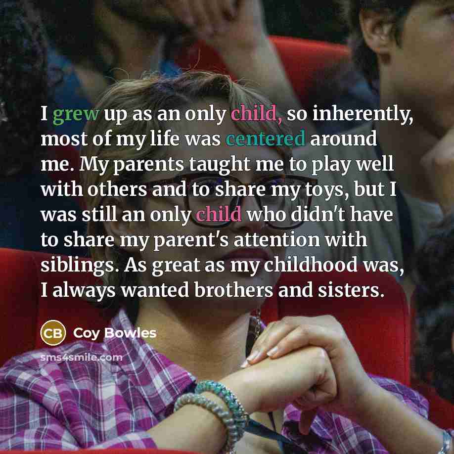 “I grew up as an only child, so inherently, most of my life was centered around me. My parents taught me to play well with others and to share my toys, but I was still an only child who didn't have to share my parent's attention with siblings. As great as my childhood was, I always wanted brothers…” quote by Coy Bowles