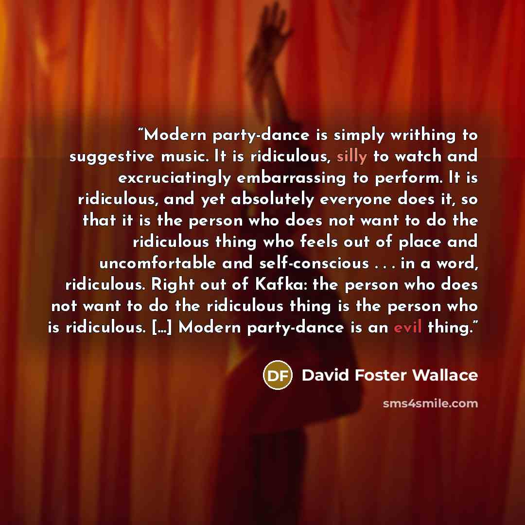 “Modern party-dance is simply writhing to suggestive music. It is ridiculous, silly to watch and excruciatingly embarrassing to perform. It is ridiculous, and yet absolutely everyone does it, so that it is the person who does not want to do the ridiculous thing who feels out of place and…” quote by David Foster Wallace