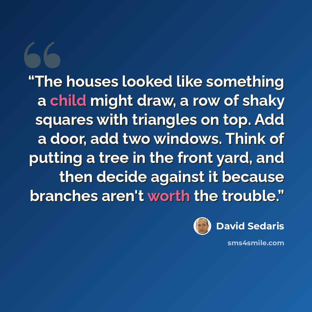 “The houses looked like something a child might draw, a row of shaky squares with triangles on top. Add a door, add two windows. Think of putting a tree in the front yard, and then decide against it because branches aren't worth the trouble.” quote by David Sedaris