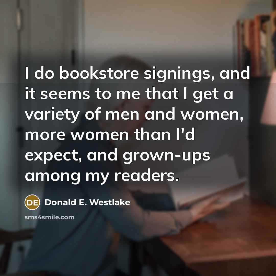 “I do bookstore signings, and it seems to me that I get a variety of men and women, more women than I'd expect, and grown-ups among my readers.” quote by Donald E. Westlake