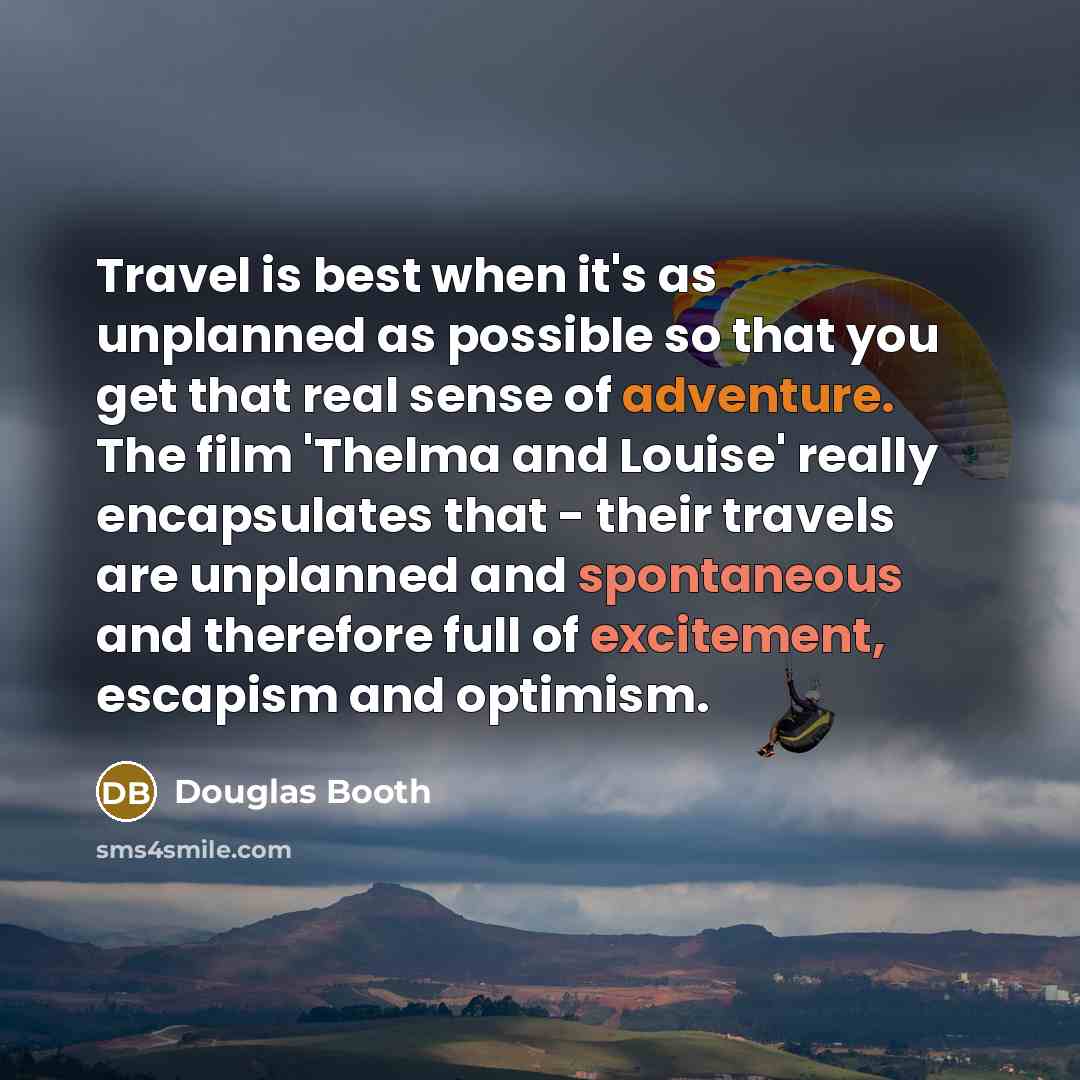 “Travel is best when it's as unplanned as possible so that you get that real sense of adventure. The film 'Thelma and Louise' really encapsulates that - their travels are unplanned and spontaneous and therefore full of excitement, escapism and optimism.” quote by Douglas Booth