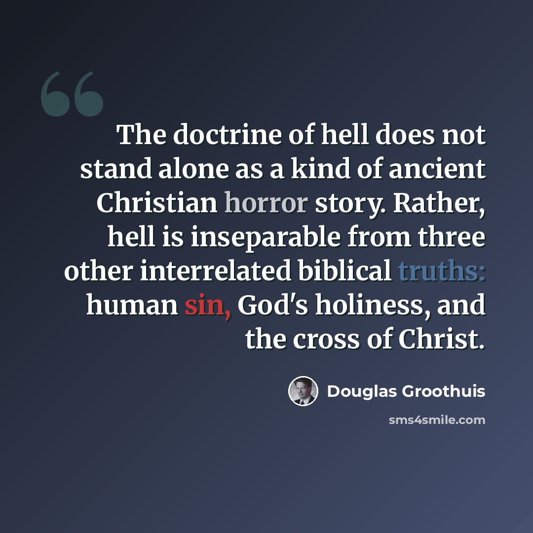 “The doctrine of hell does not stand alone as a kind of ancient Christian horror story. Rather, hell is inseparable from three other interrelated biblical truths: human sin, God's holiness, and the cross of Christ.” quote by Douglas Groothuis