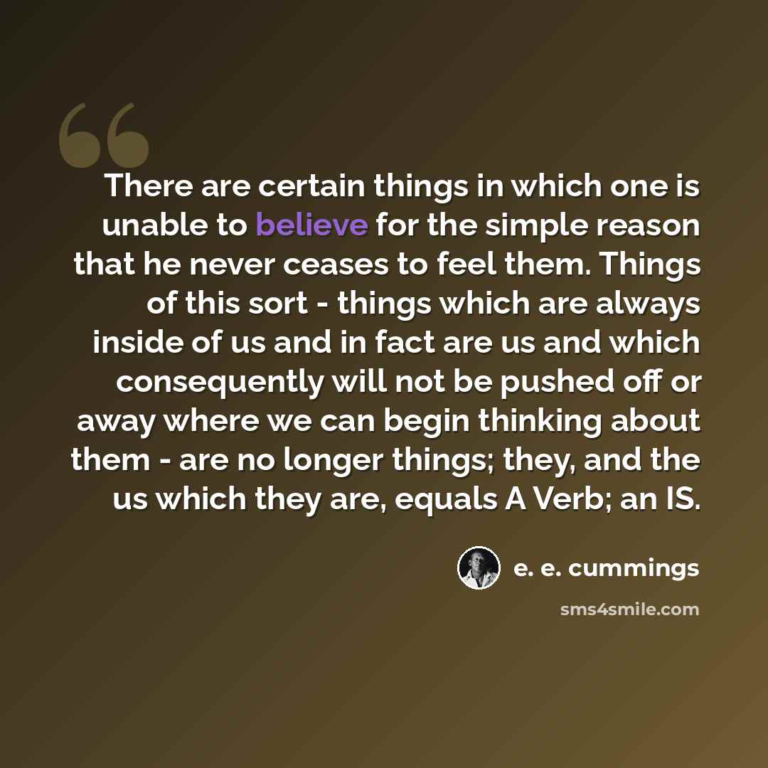 “There are certain things in which one is unable to believe for the simple reason that he never ceases to feel them. Things of this sort - things which are always inside of us and in fact are us and which consequently will not be pushed off or away where we can begin thinking about them - are no…” quote by e. e. cummings