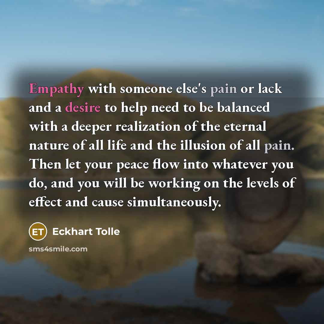 “Empathy with someone else's pain or lack and a desire to help need to be balanced with a deeper realization of the eternal nature of all life and the illusion of all pain. Then let your peace flow into whatever you do, and you will be working on the levels of effect and cause simultaneously.” quote by Eckhart Tolle