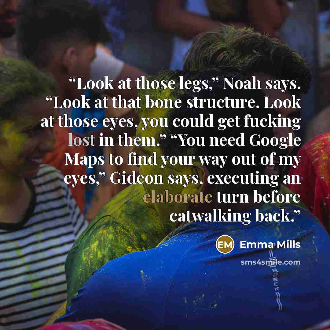 “Look at those legs,” Noah says. “Look at that bone structure. Look at those eyes, you could get fucking lost in them.” “You need Google Maps to find your way out of my eyes,” Gideon says, executing an elaborate turn before catwalking back.” quote by Emma Mills