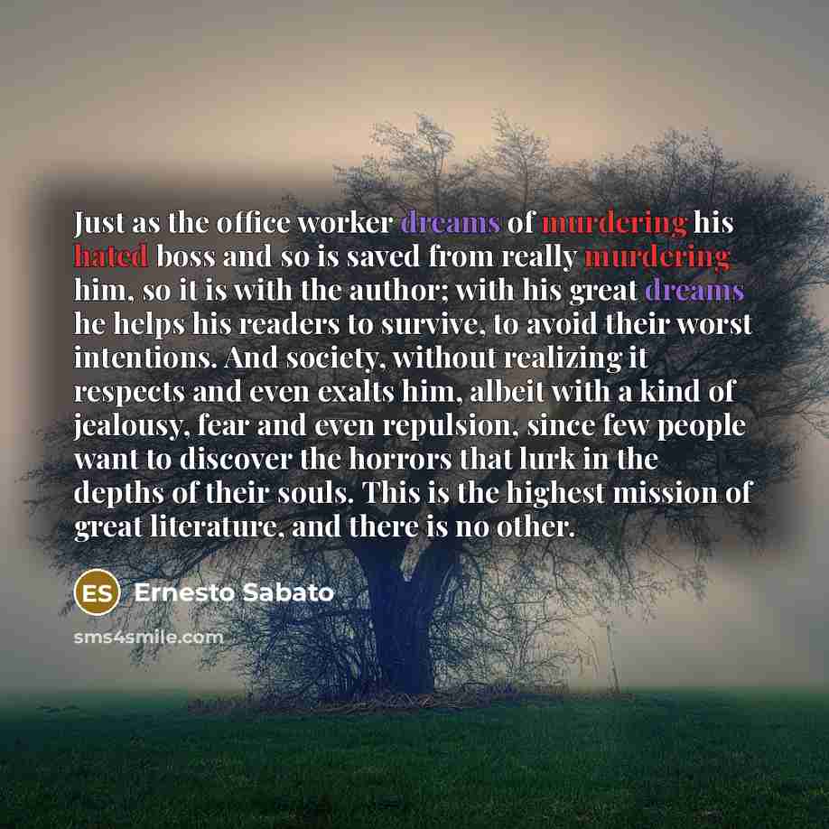 “Just as the office worker dreams of murdering his hated boss and so is saved from really murdering him, so it is with the author; with his great dreams he helps his readers to survive, to avoid their worst intentions. And society, without realizing it respects and even exalts him, albeit with a…” quote by Ernesto Sabato