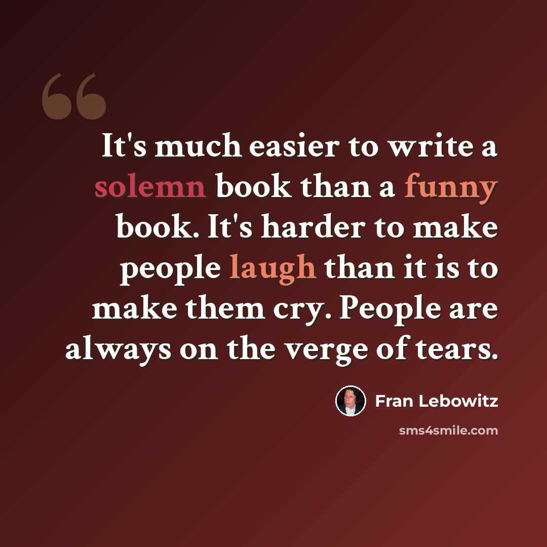 “It's much easier to write a solemn book than a funny book. It's harder to make people laugh than it is to make them cry. People are always on the verge of tears.” quote by Fran Lebowitz