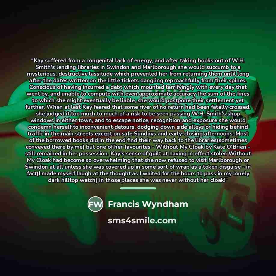 “Kay suffered from a congenital lack of energy, and after taking books out of W.H. Smith's lending libraries in Swindon and Marlborough she would succumb to a mysterious, destructive lassitude which prevented her from returning them until long after the dates written on the little tickets dangling…” quote by Francis Wyndham