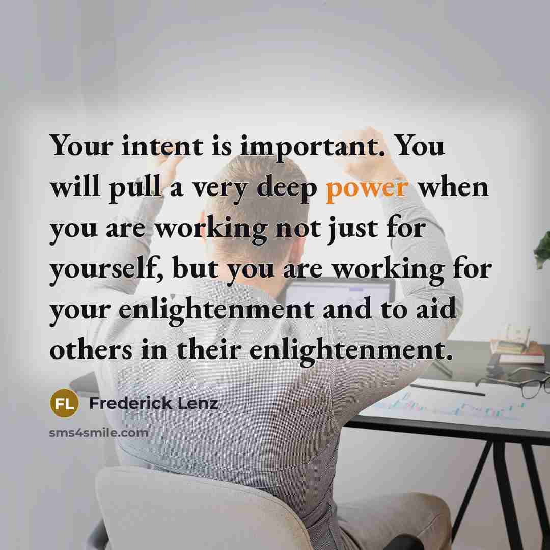 “Your intent is important. You will pull a very deep power when you are working not just for yourself, but you are working for your enlightenment and to aid others in their enlightenment.” quote by Frederick Lenz
