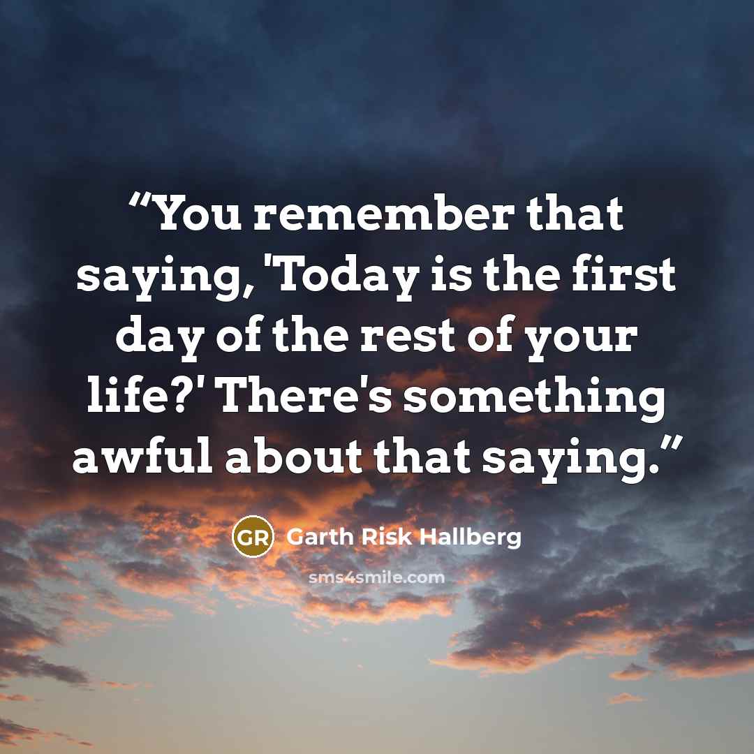 “You remember that saying, 'Today is the first day of the rest of your life?' There's something awful about that saying.” quote by Garth Risk Hallberg