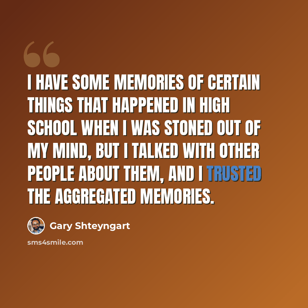 “I have some memories of certain things that happened in high school when I was stoned out of my mind, but I talked with other people about them, and I trusted the aggregated memories.” quote by Gary Shteyngart