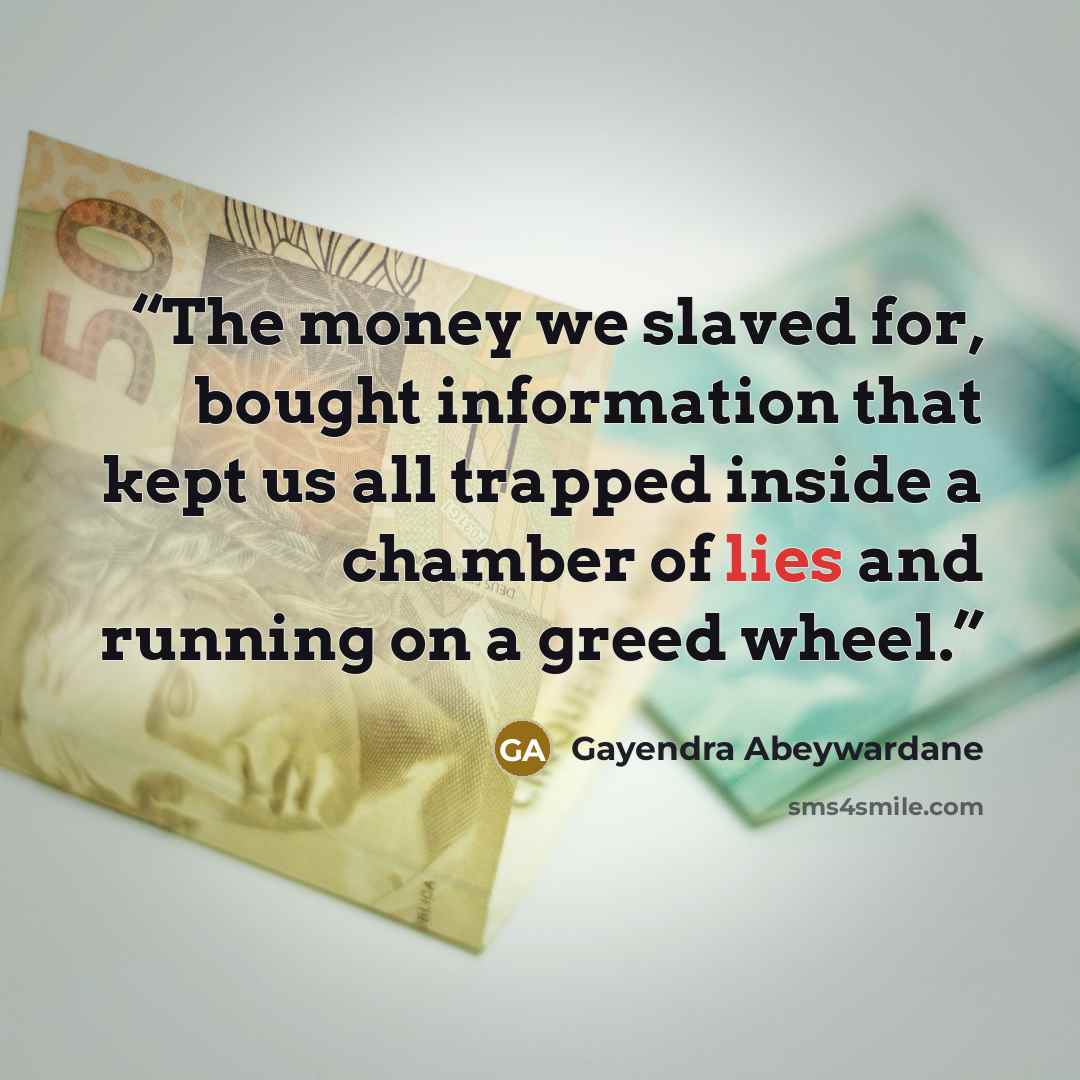 “The money we slaved for, bought information that kept us all trapped inside a chamber of lies and running on a greed wheel.” quote by Gayendra Abeywardane