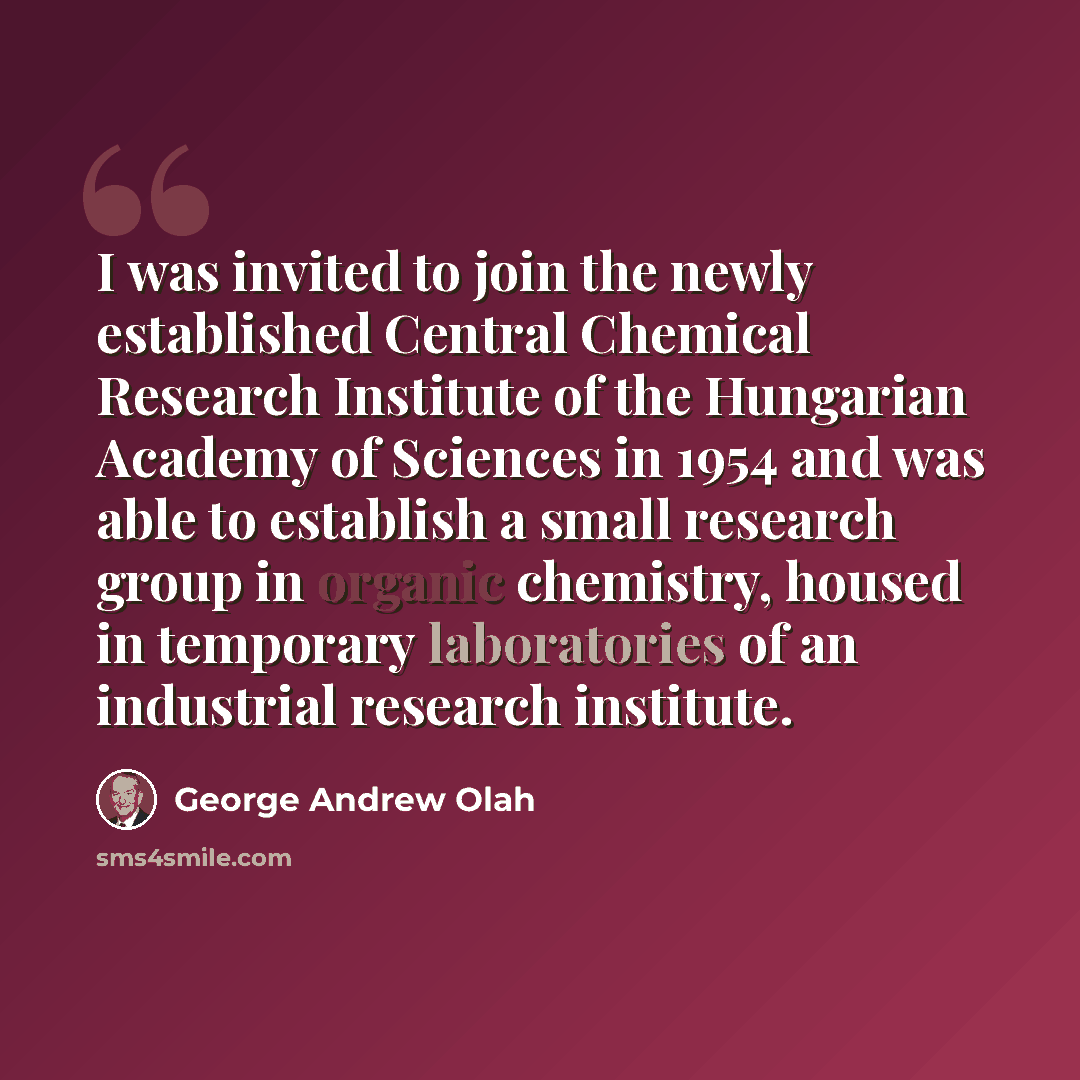 “I was invited to join the newly established Central Chemical Research Institute of the Hungarian Academy of Sciences in 1954 and was able to establish a small research group in organic chemistry, housed in temporary laboratories of an industrial research institute.” quote by George Andrew Olah