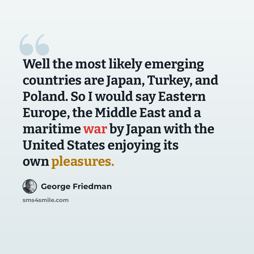 “Well the most likely emerging countries are Japan, Turkey, and Poland. So I would say Eastern Europe, the Middle East and a maritime war by Japan with the United States enjoying its own pleasures.” quote by George Friedman