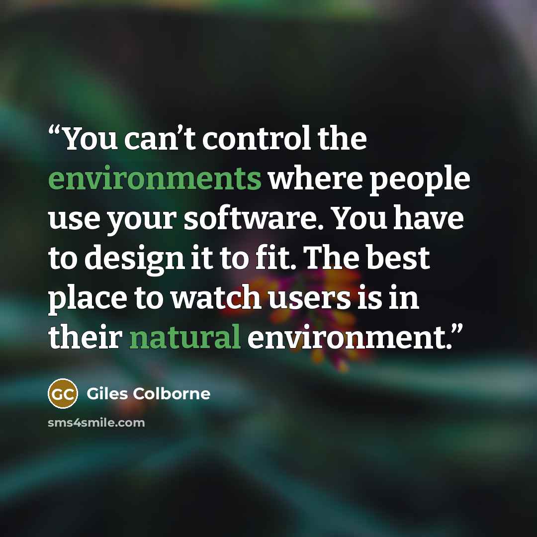 “You can’t control the environments where people use your software. You have to design it to fit. The best place to watch users is in their natural environment.” quote by Giles Colborne