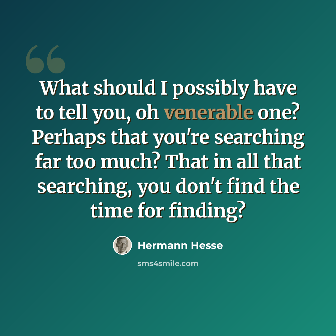“What should I possibly have to tell you, oh venerable one? Perhaps that you're searching far too much? That in all that searching, you don't find the time for finding?” quote by Hermann Hesse