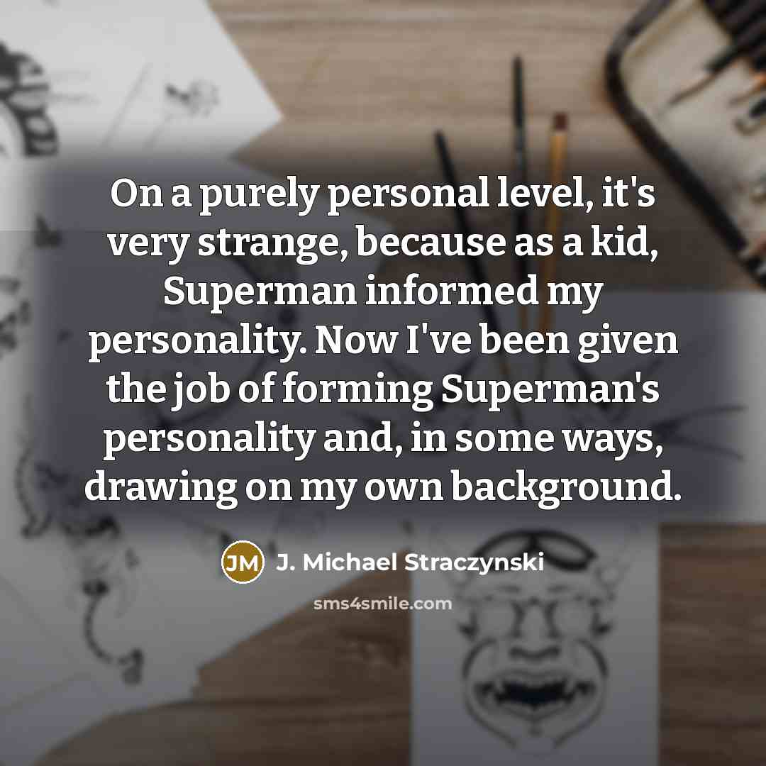“On a purely personal level, it's very strange, because as a kid, Superman informed my personality. Now I've been given the job of forming Superman's personality and, in some ways, drawing on my own background.” quote by J. Michael Straczynski