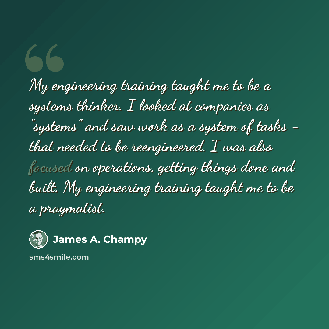 “My engineering training taught me to be a systems thinker. I looked at companies as "systems" and saw work as a system of tasks - that needed to be reengineered. I was also focused on operations, getting things done and built. My engineering training taught me to be a pragmatist.” quote by James A. Champy