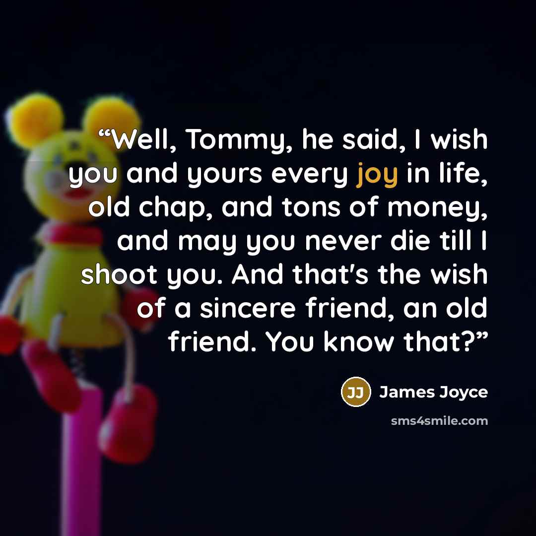 “Well, Tommy, he said, I wish you and yours every joy in life, old chap, and tons of money, and may you never die till I shoot you. And that's the wish of a sincere friend, an old friend. You know that?” quote by James Joyce