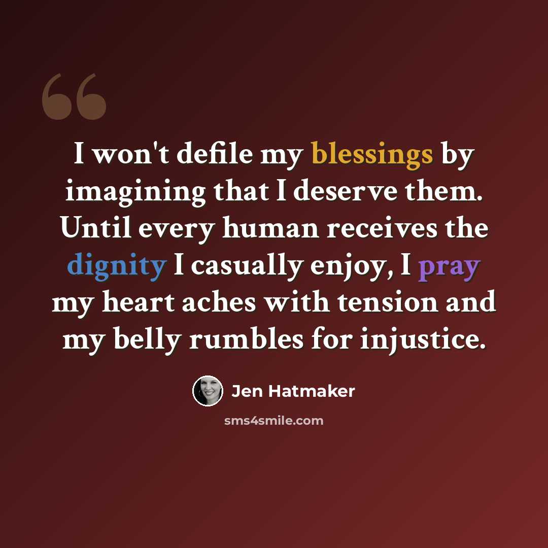 “I won't defile my blessings by imagining that I deserve them. Until every human receives the dignity I casually enjoy, I pray my heart aches with tension and my belly rumbles for injustice.” quote by Jen Hatmaker