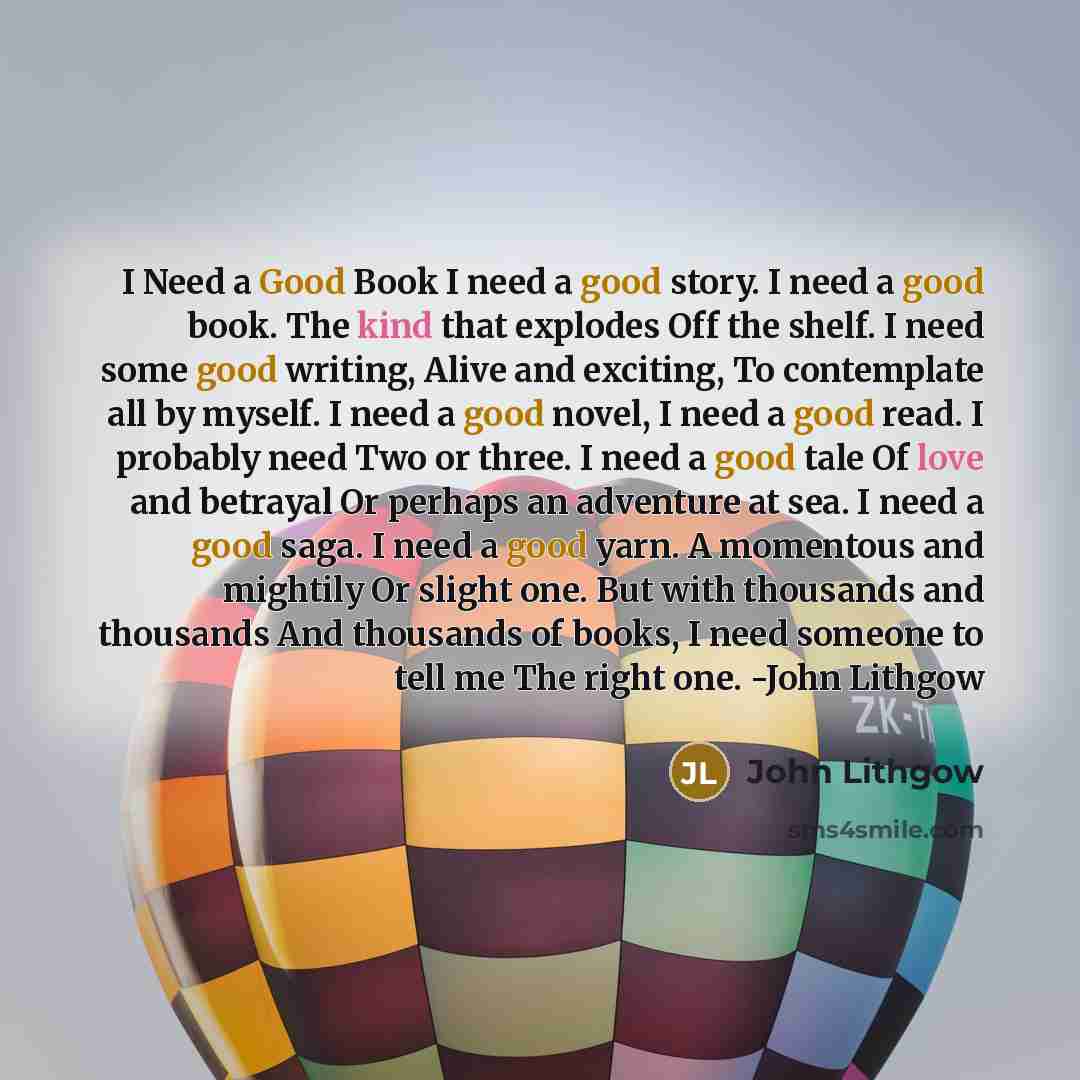 “I Need a Good Book I need a good story. I need a good book. The kind that explodes Off the shelf. I need some good writing, Alive and exciting, To contemplate all by myself. I need a good novel, I need a good read. I probably need Two or three. I need a good tale Of love and betrayal Or perhaps an…” quote by John Lithgow