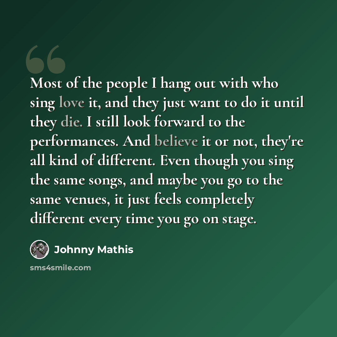 “Most of the people I hang out with who sing love it, and they just want to do it until they die. I still look forward to the performances. And believe it or not, they're all kind of different. Even though you sing the same songs, and maybe you go to the same venues, it just feels completely…” quote by Johnny Mathis