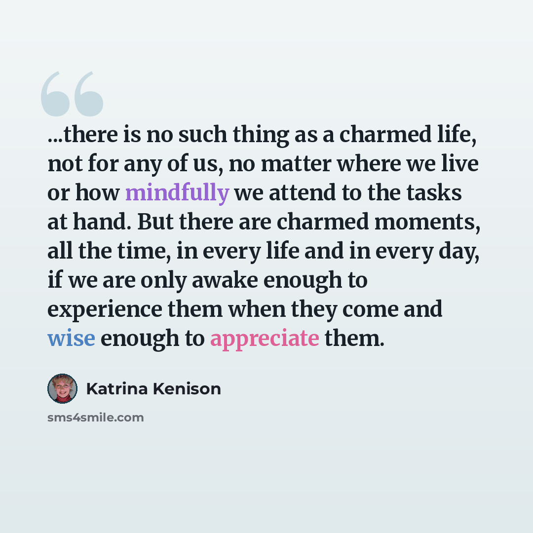 “...there is no such thing as a charmed life, not for any of us, no matter where we live or how mindfully we attend to the tasks at hand. But there are charmed moments, all the time, in every life and in every day, if we are only awake enough to experience them when they come and wise enough to…” quote by Katrina Kenison