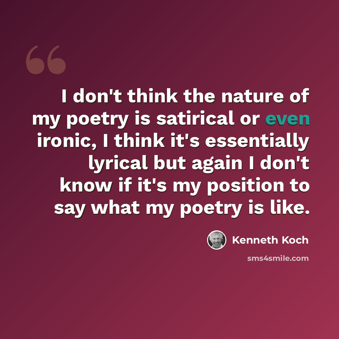 “I don't think the nature of my poetry is satirical or even ironic, I think it's essentially lyrical but again I don't know if it's my position to say what my poetry is like.” quote by Kenneth Koch