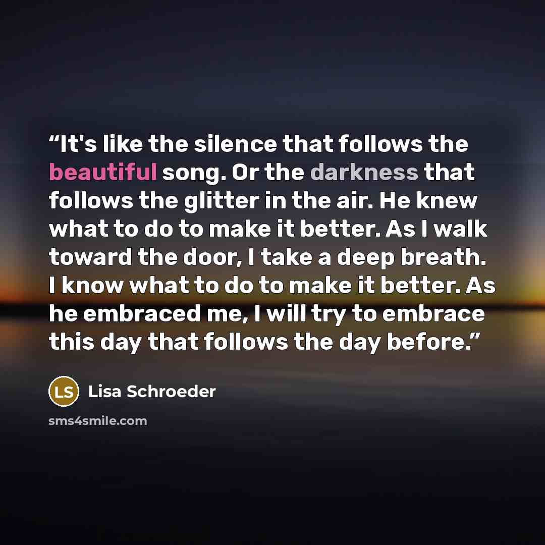 “It's like the silence that follows the beautiful song. Or the darkness that follows the glitter in the air. He knew what to do to make it better. As I walk toward the door, I take a deep breath. I know what to do to make it better. As he embraced me, I will try to embrace this day that follows the…” quote by Lisa Schroeder