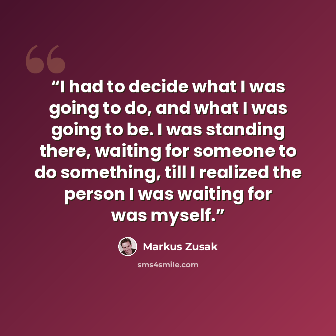 “I had to decide what I was going to do, and what I was going to be. I was standing there, waiting for someone to do something, till I realized the person I was waiting for was myself.” quote by Markus Zusak