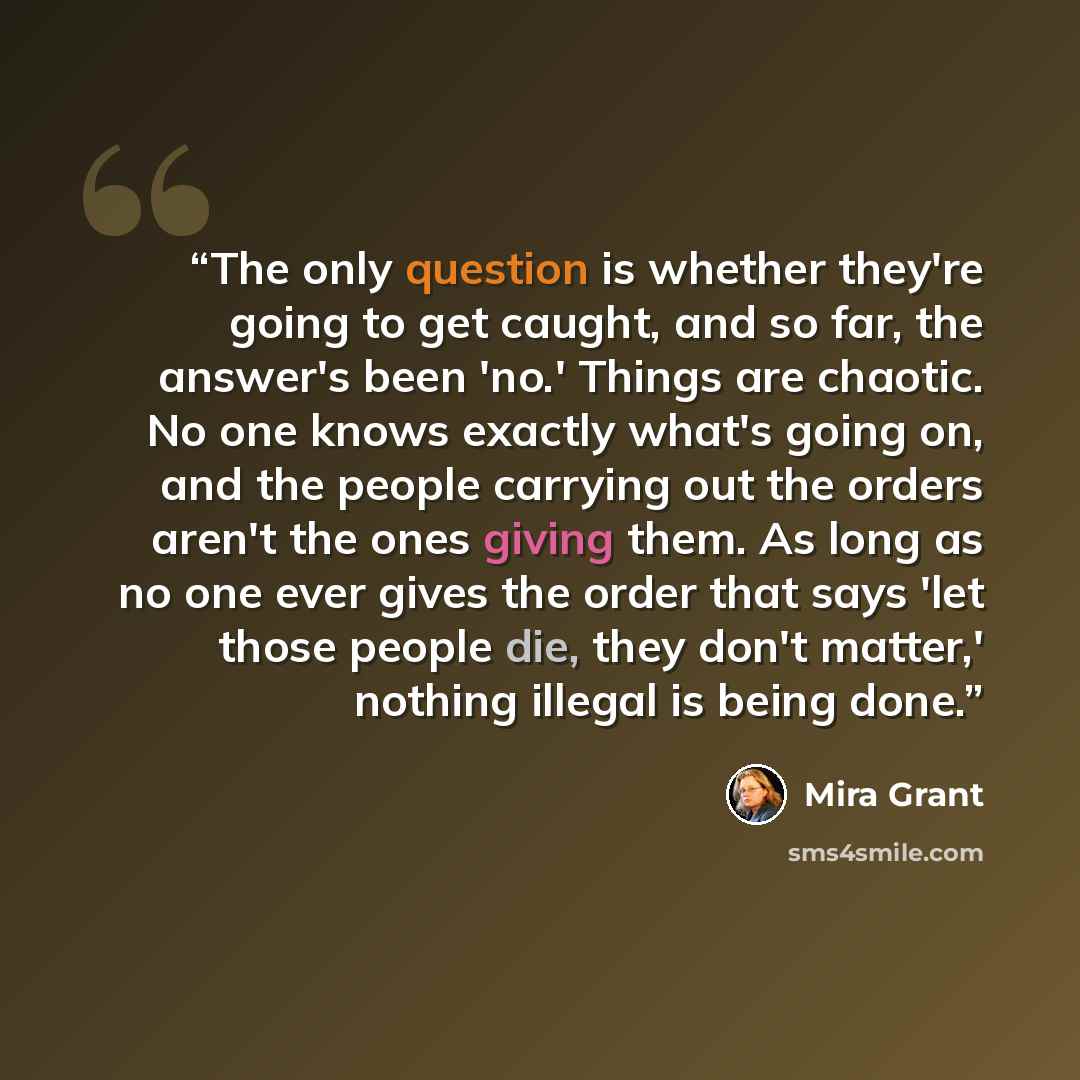 “The only question is whether they're going to get caught, and so far, the answer's been 'no.' Things are chaotic. No one knows exactly what's going on, and the people carrying out the orders aren't the ones giving them. As long as no one ever gives the order that says 'let those people die, they…” quote by Mira Grant