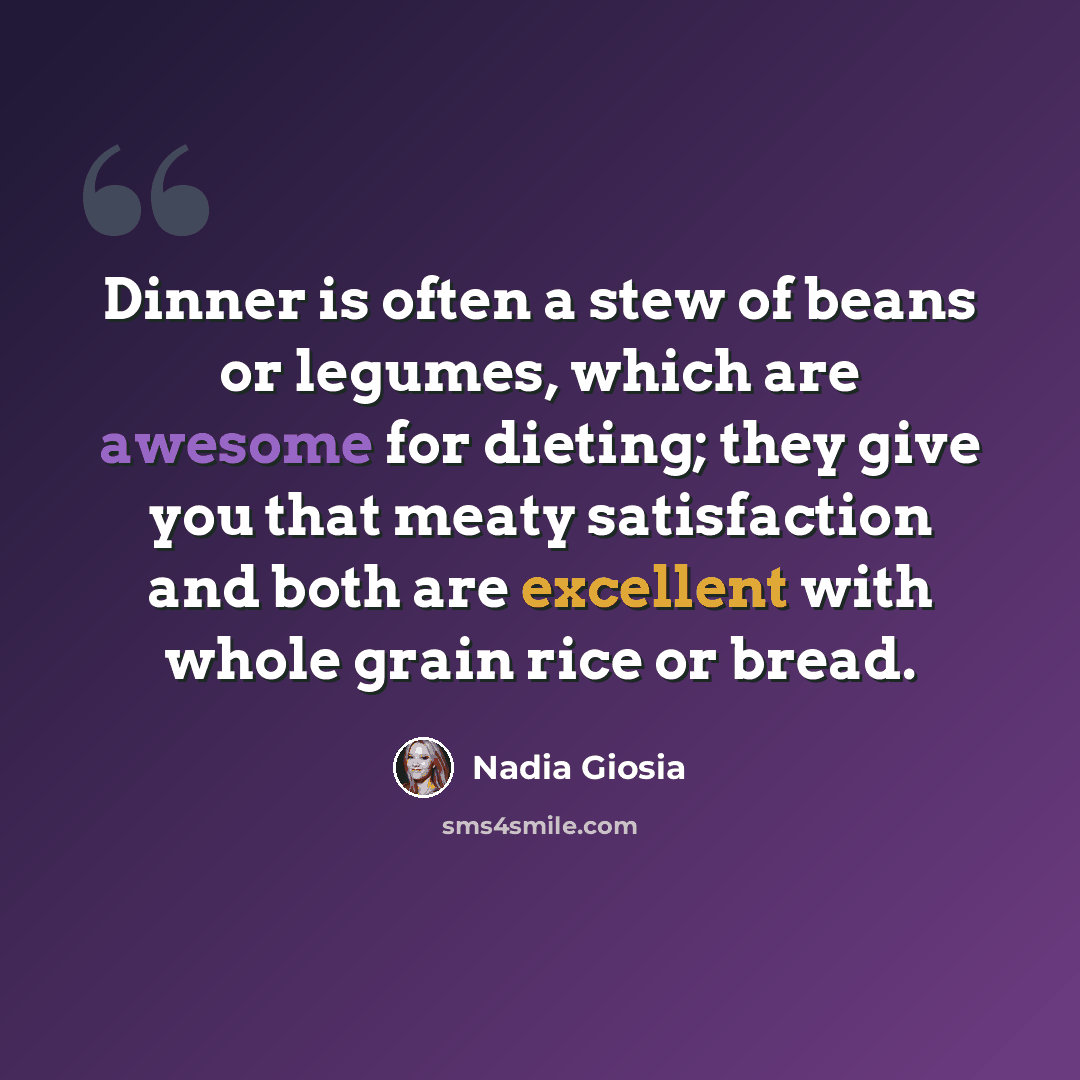 “Dinner is often a stew of beans or legumes, which are awesome for dieting; they give you that meaty satisfaction and both are excellent with whole grain rice or bread.” quote by Nadia Giosia