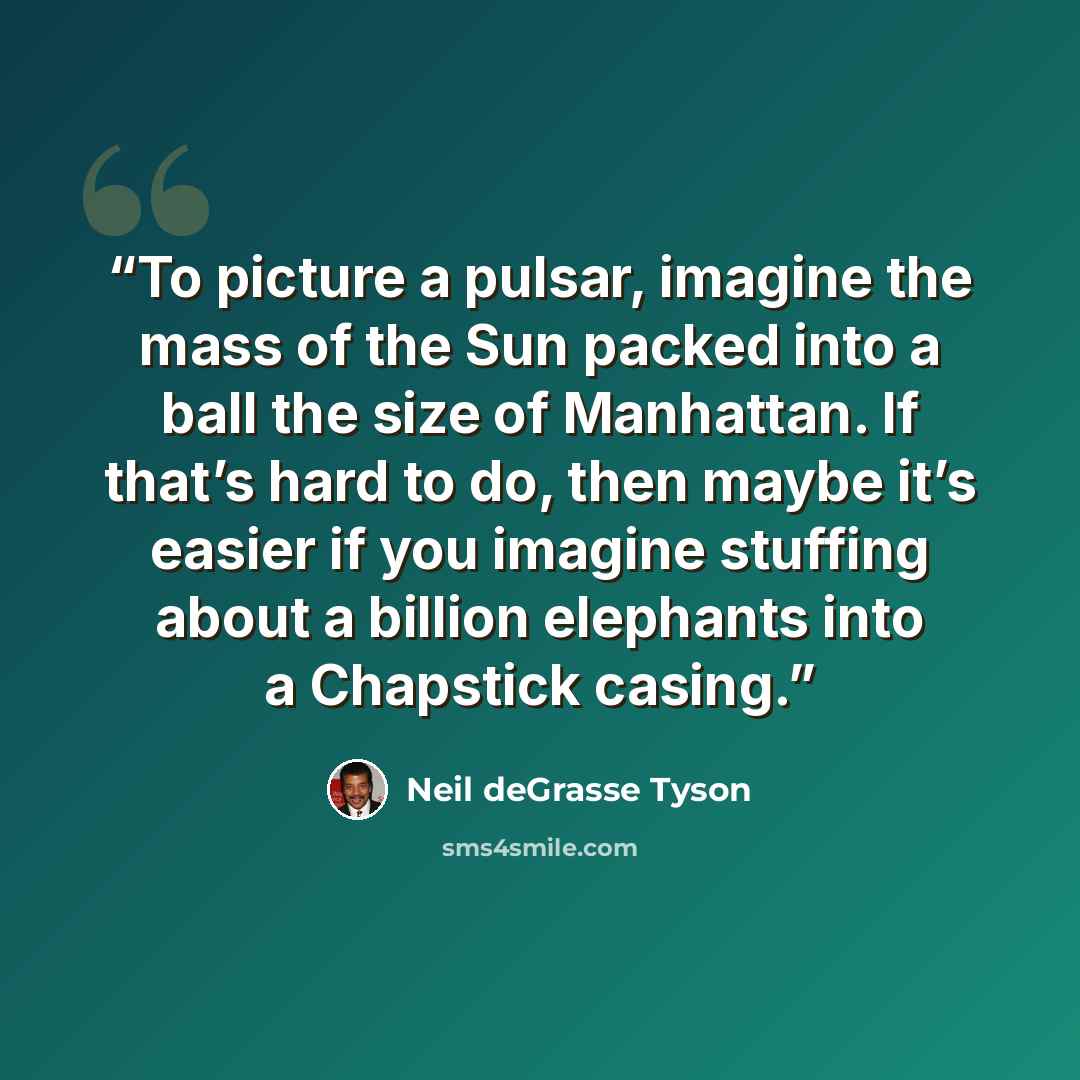 “To picture a pulsar, imagine the mass of the Sun packed into a ball the size of Manhattan. If that’s hard to do, then maybe it’s easier if you imagine stuffing about a billion elephants into a Chapstick casing.” quote by Neil deGrasse Tyson
