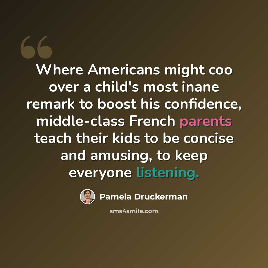 “Where Americans might coo over a child's most inane remark to boost his confidence, middle-class French parents teach their kids to be concise and amusing, to keep everyone listening.” quote by Pamela Druckerman