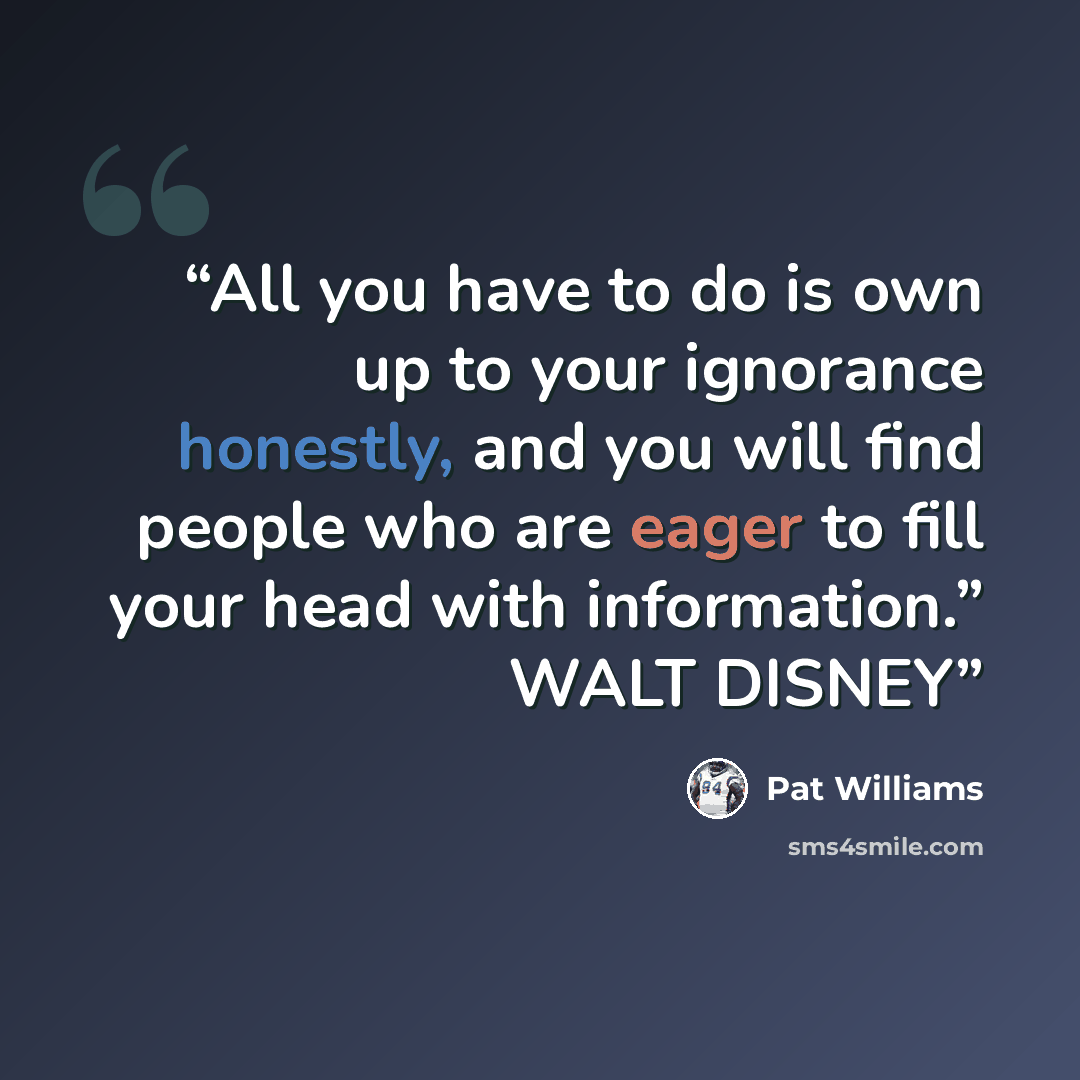 “All you have to do is own up to your ignorance honestly, and you will find people who are eager to fill your head with information.” WALT DISNEY” quote by Pat Williams