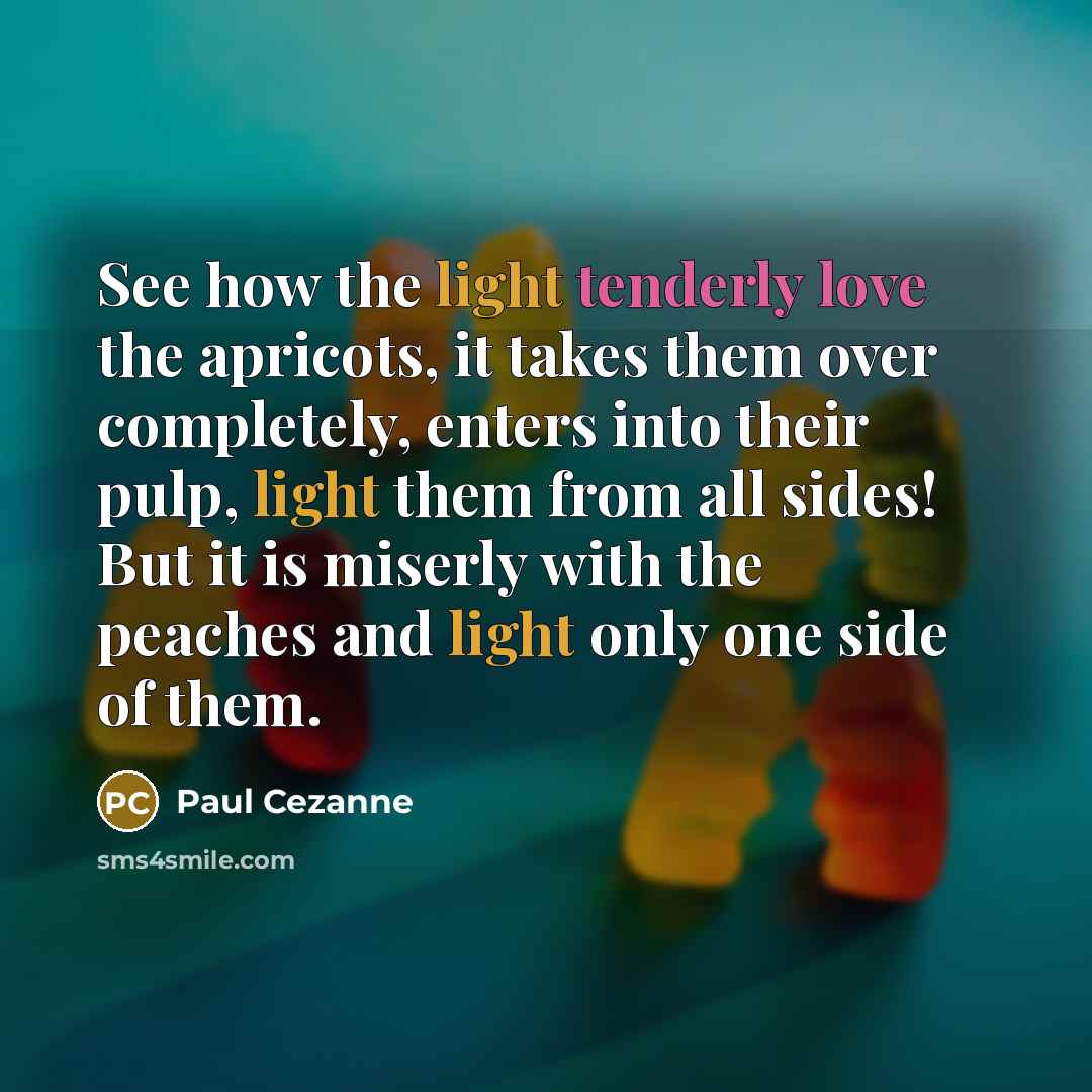“See how the light tenderly love the apricots, it takes them over completely, enters into their pulp, light them from all sides! But it is miserly with the peaches and light only one side of them.” quote by Paul Cezanne