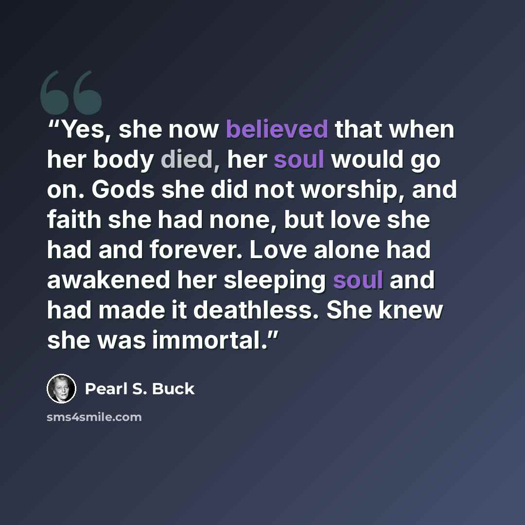 “Yes, she now believed that when her body died, her soul would go on. Gods she did not worship, and faith she had none, but love she had and forever. Love alone had awakened her sleeping soul and had made it deathless. She knew she was immortal.” quote by Pearl S. Buck