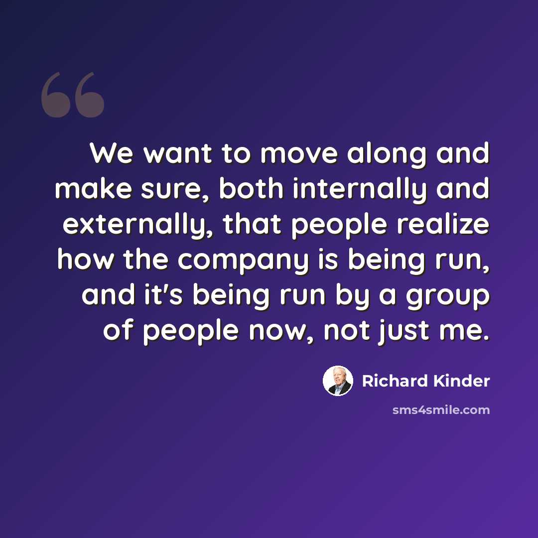 “We want to move along and make sure, both internally and externally, that people realize how the company is being run, and it's being run by a group of people now, not just me.” quote by Richard Kinder