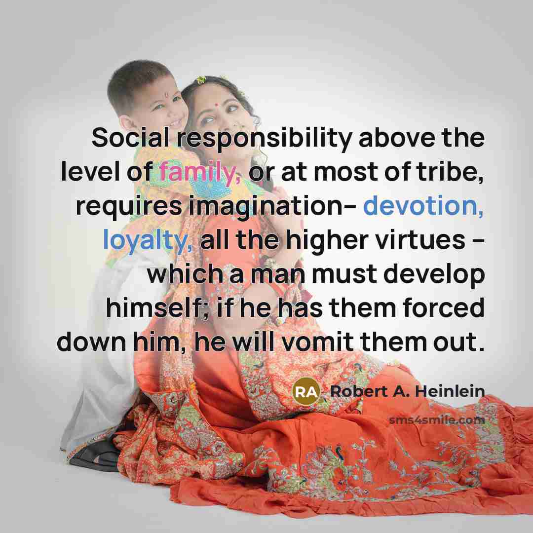 “Social responsibility above the level of family, or at most of tribe, requires imagination-- devotion, loyalty, all the higher virtues -- which a man must develop himself; if he has them forced down him, he will vomit them out.” quote by Robert A. Heinlein
