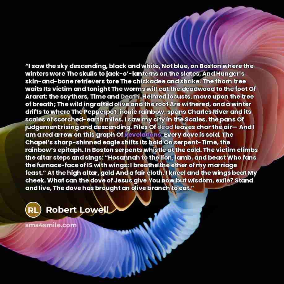 “I saw the sky descending, black and white, Not blue, on Boston where the winters wore The skulls to jack-o’-lanterns on the slates, And Hunger’s skin-and-bone retrievers tore The chickadee and shrike. The thorn tree waits Its victim and tonight The worms will eat the deadwood to the foot Of…” quote by Robert Lowell
